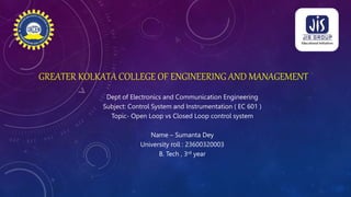 GREATER KOLKATA COLLEGE OF ENGINEERING AND MANAGEMENT
Dept of Electronics and Communication Engineering
Subject: Control System and Instrumentation ( EC 601 )
Topic- Open Loop vs Closed Loop control system
Name – Sumanta Dey
University roll : 23600320003
B. Tech , 3rd year
 