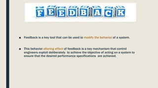 Feedback
■ Feedback is a key tool that can be used to modify the behavior of a system.
■ This behavior altering effect of feedback is a key mechanism that control
engineers exploit deliberately to achieve the objective of acting on a system to
ensure that the desired performance specifications are achieved.
 