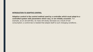 Adaptive control is the control method used by a controller which must adapt to a
controlled system with parameters which vary, or are initially uncertain. For
example, as an aircraft flies, its mass will slowly decrease as a result of fuel
consumption; a control law is needed that adapts itself to such changing conditions. .
INTRODUCTION TO ADAPTIVE CONTROL
 