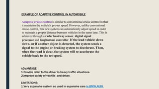 Adaptive cruise control is similar to conventional cruise control in that
it maintains the vehicle's pre-set speed. However, unlike conventional
cruise control, this new system can automatically adjust speed in order
to maintain a proper distance between vehicles in the same lane. This is
achieved through a radar headway sensor, digital signal
processor and longitudinal controller. If the lead vehicle slows
down, or if another object is detected, the system sends a
signal to the engine or braking system to decelerate. Then,
when the road is clear, the system will re-accelerate the
vehicle back to the set speed.
EXAMPLE OF ADAPTIVE CONTROL IN AUTOMOBILE
ADVANTAGE
1.Provide relief to the driver in heavy traffic situations.
2.Improve safety of vechile and driver.
LIMITATIONS:
1.Very expansive system so used in expansive cars ie.BMW,AUDI.
 