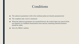 Conditions
■ The unknown parameters with in the nonlinear plant are linearly parameterized
■ The complete state vector is measured
■ When the unknown parameters are assumed known, the control input can cancel all the
non linarites in a feedback linearization sense and any remaining internal dynamics
should be stable.
■ Solve by MRAC method.
 