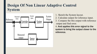 Design Of Non Linear Adaptive Control
System
1. Sketch the System layout.
2. Calculate output for reference input.
3. Compare the this output with reference
output and find error.
4. And applies this error signal to the
system to bring the output closer to the
reference.
 