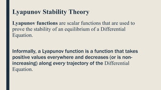 Lyapunov Stability Theory
Lyapunov functions are scalar functions that are used to
prove the stability of an equilibrium of a Differential
Equation.
Informally, a Lyapunov function is a function that takes
positive values everywhere and decreases (or is non-
increasing) along every trajectory of the Differential
Equation.
 