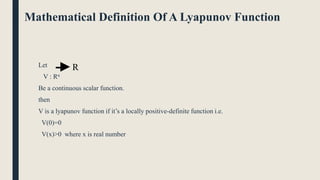 Mathematical Definition Of A Lyapunov Function
Let
V : Rn
Be a continuous scalar function.
then
V is a lyapunov function if it’s a locally positive-definite function i.e.
V(0)=0
V(x)>0 where x is real number
R
 
