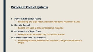 Purpose of Control Systems
i. Power Amplification (Gain)
– Positioning of a large radar antenna by low-power rotation of a knob
ii. Remote Control
– Robotic arm used to pick up radioactive materials
iii. Convenience of Input Form
– Changing room temperature by thermostat position
iv. Compensation for Disturbances
– Controlling antenna position in the presence of large wind disturbance
torque
 