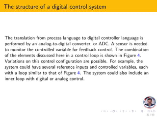 The structure of a digital control system
The translation from process language to digital controller language is
performed by an analog-to-digital converter, or ADC. A sensor is needed
to monitor the controlled variable for feedback control. The combination
of the elements discussed here in a control loop is shown in Figure 4.
Variations on this control configuration are possible. For example, the
system could have several reference inputs and controlled variables, each
with a loop similar to that of Figure 4. The system could also include an
inner loop with digital or analog control.
32 / 53
 