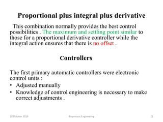 Proportional plus integral plus derivative
This combination normally provides the best control
possibilities . The maximum and settling point similar to
those for a proportional derivative controller while the
integral action ensures that there is no offset .
Controllers
The first primary automatic controllers were electronic
control units :
• Adjusted manually
• Knowledge of control engineering is necessary to make
correct adjustments .
18 October 2019 Bioprocess Engineering 21
 