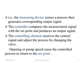 i.e., the measuring device senses a process then
generates corresponding output signal .
The controller compares the measurement signal
with the set point and produces an output signal .
The controlling element receives the control
signal and adjust the process by changing the
valve .
Opening or pump speed cause the controlled
process to return to the set point .
18 October 2019 Bioprocess Engineering 5
 