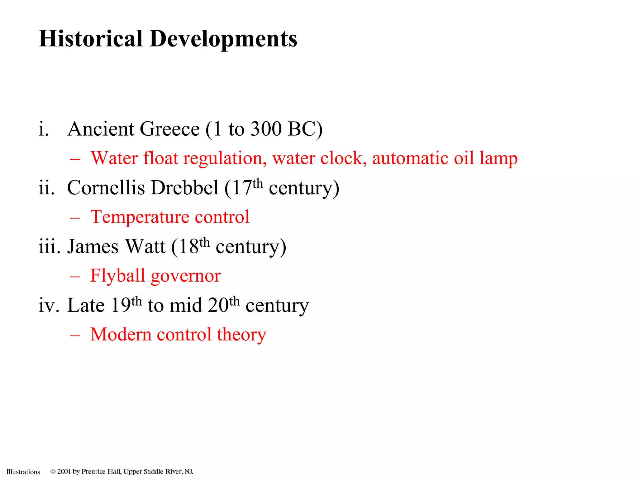Historical Developments 
i. Ancient Greece (1 to 300 BC) 
Illustrations 
– Water float regulation, water clock, automatic oil lamp 
ii. Cornellis Drebbel (17th century) 
– Temperature control 
iii. James Watt (18th century) 
– Flyball governor 
iv. Late 19th to mid 20th century 
– Modern control theory 
 