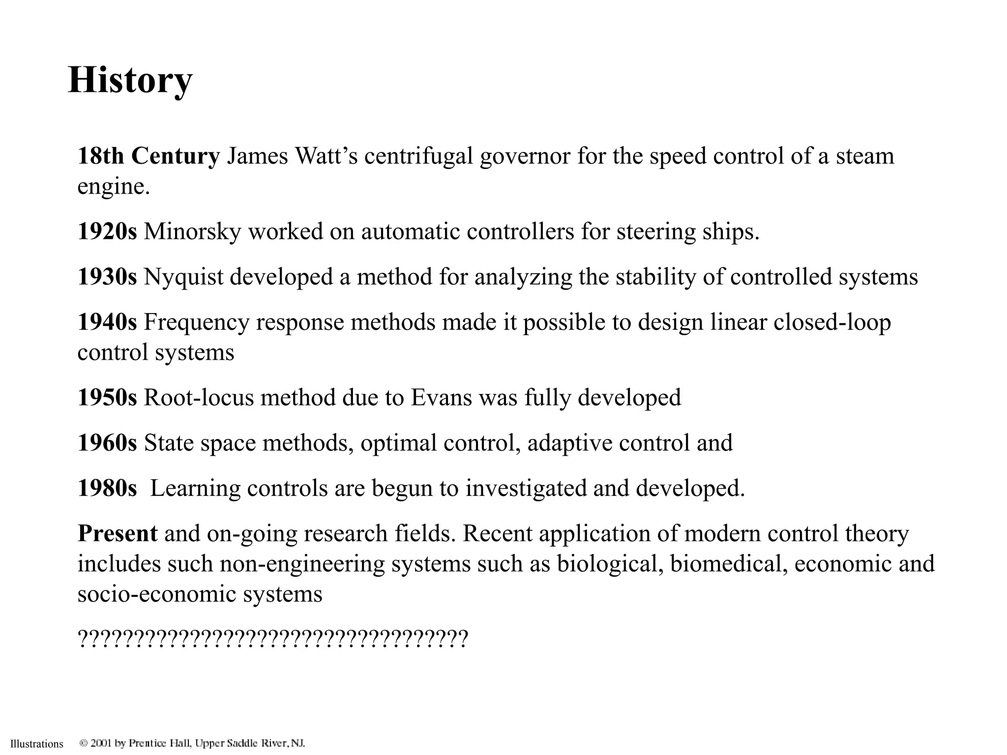 Illustrations 
History 
18th Century James Watt’s centrifugal governor for the speed control of a steam 
engine. 
1920s Minorsky worked on automatic controllers for steering ships. 
1930s Nyquist developed a method for analyzing the stability of controlled systems 
1940s Frequency response methods made it possible to design linear closed-loop 
control systems 
1950s Root-locus method due to Evans was fully developed 
1960s State space methods, optimal control, adaptive control and 
1980s Learning controls are begun to investigated and developed. 
Present and on-going research fields. Recent application of modern control theory 
includes such non-engineering systems such as biological, biomedical, economic and 
socio-economic systems 
??????????????????????????????????? 
 