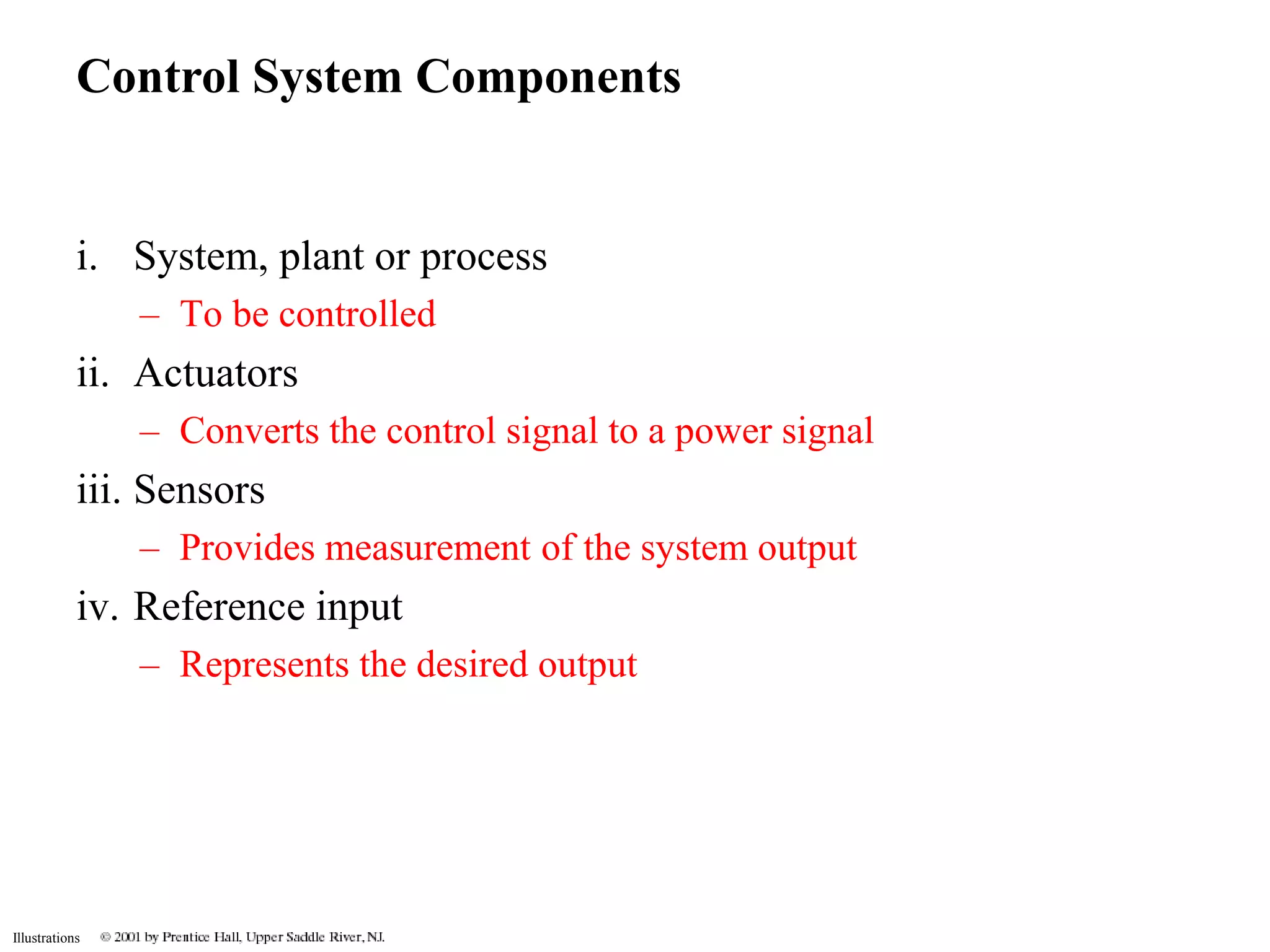 Control System Components 
i. System, plant or process 
Illustrations 
– To be controlled 
ii. Actuators 
– Converts the control signal to a power signal 
iii. Sensors 
– Provides measurement of the system output 
iv. Reference input 
– Represents the desired output 
 