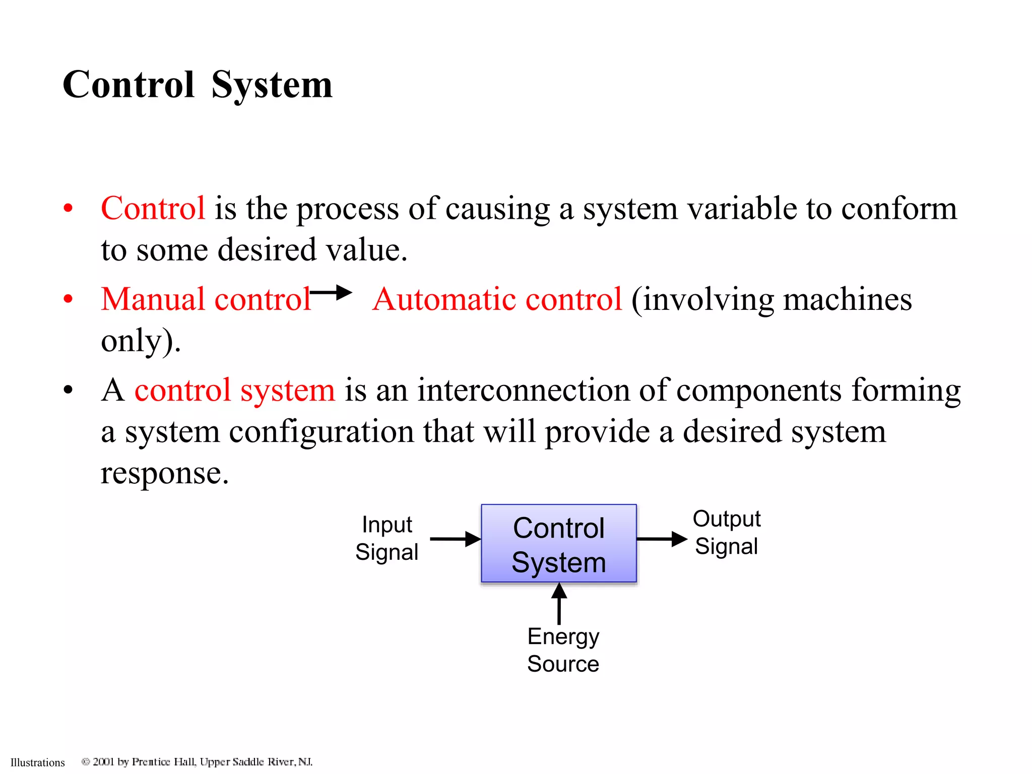 Control System 
• Control is the process of causing a system variable to conform 
Illustrations 
to some desired value. 
• Manual control Automatic control (involving machines 
only). 
• A control system is an interconnection of components forming 
a system configuration that will provide a desired system 
response. 
Control 
System 
Output 
Signal 
Input 
Signal 
Energy 
Source 
 