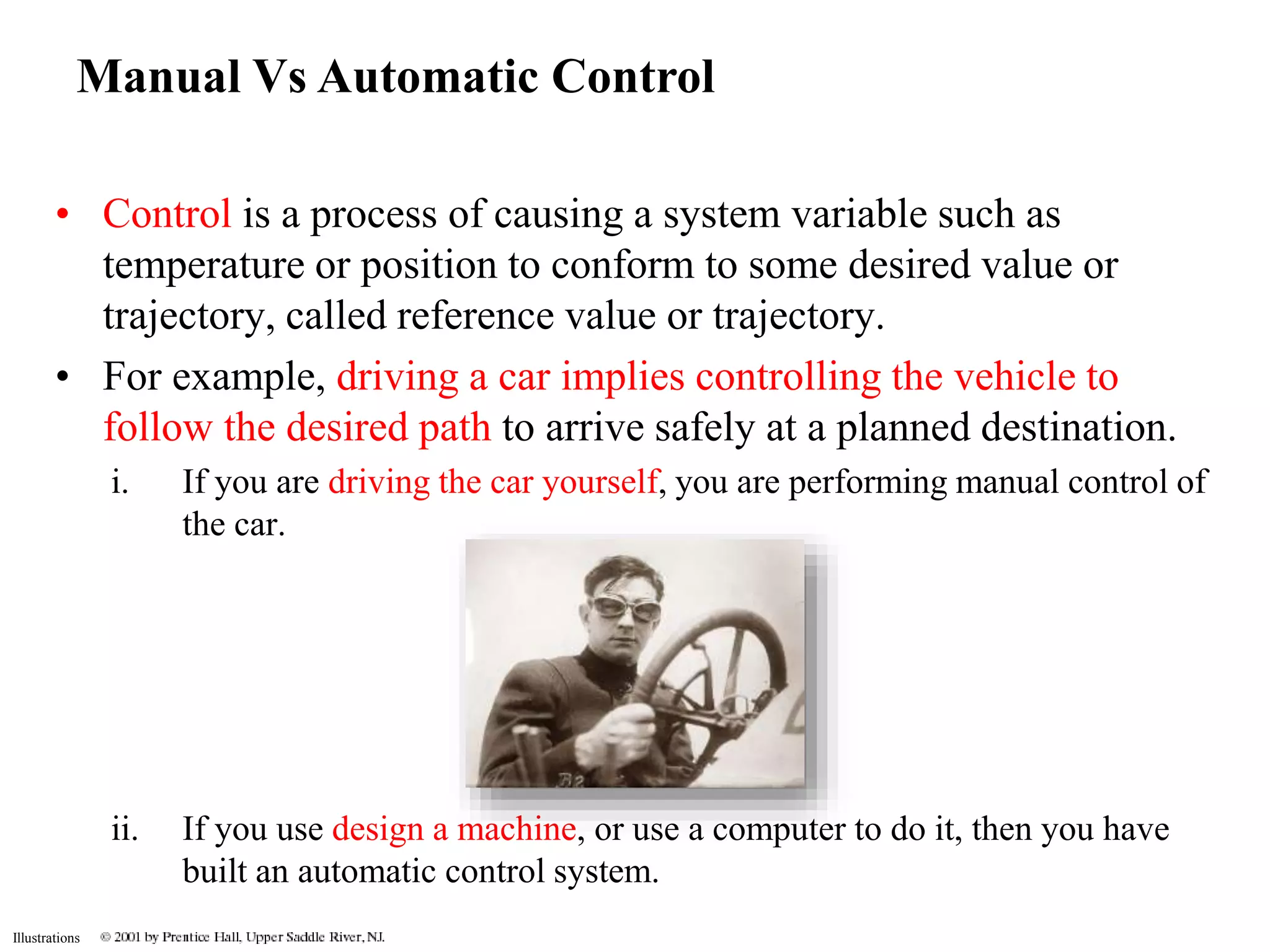 Manual Vs Automatic Control 
• Control is a process of causing a system variable such as 
Illustrations 
temperature or position to conform to some desired value or 
trajectory, called reference value or trajectory. 
• For example, driving a car implies controlling the vehicle to 
follow the desired path to arrive safely at a planned destination. 
i. If you are driving the car yourself, you are performing manual control of 
the car. 
ii. If you use design a machine, or use a computer to do it, then you have 
built an automatic control system. 
 
