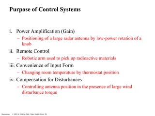 Purpose of Control Systems 
i. Power Amplification (Gain) 
Illustrations 
– Positioning of a large radar antenna by low-power rotation of a 
knob 
ii. Remote Control 
– Robotic arm used to pick up radioactive materials 
iii. Convenience of Input Form 
– Changing room temperature by thermostat position 
iv. Compensation for Disturbances 
– Controlling antenna position in the presence of large wind 
disturbance torque 
 