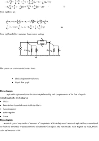 From eq (2) we get
From eq (5) and (6) we can draw force-current analogy
The system can be represented in two forms:
Block diagram representation
Signal flow graph
Block diagram
A pictorial representation of the functions performed by each component and of the flow of signals.
Basic elements of a block diagram
Blocks
Transfer functions of elements inside the blocks
Summing points
Take off points
Arrow
Block diagram
A control system may consist of a number of components. A block diagram of a system is a pictorial representation of
the functions performed by each component and of the flow of signals. The elements of a block diagram are block, branch
point and summing point.
 