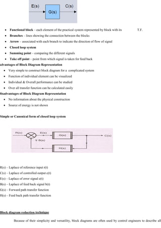 Functional block – each element of the practical system represented by block with its T.F.
Branches – lines showing the connection between the blocks
Arrow – associated with each branch to indicate the direction of flow of signal
Closed loop system
Summing point – comparing the different signals
Take off point – point from which signal is taken for feed back
Advantages of Block Diagram Representation
Very simple to construct block diagram for a complicated system
Function of individual element can be visualized
Individual & Overall performance can be studied
Over all transfer function can be calculated easily
Disadvantages of Block Diagram Representation
No information about the physical construction
Source of energy is not shown
Simple or Canonical form of closed loop system
R(s) – Laplace of reference input r(t)
C(s) – Laplace of controlled output c(t)
E(s) – Laplace of error signal e(t)
B(s) – Laplace of feed back signal b(t)
G(s) – Forward path transfer function
H(s) – Feed back path transfer function
Block diagram reduction technique
Because of their simplicity and versatility, block diagrams are often used by control engineers to describe all
 