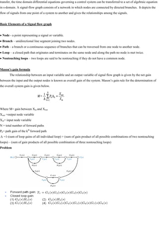 transfer, the time domain differential equations governing a control system can be transferred to a set of algebraic equation
in s-domain. A signal-flow graph consists of a network in which nodes are connected by directed branches. It depicts the
flow of signals from one point of a system to another and gives the relationships among the signals.
Basic Elements of a Signal flow graph
Node - a point representing a signal or variable.
Branch – unidirectional line segment joining two nodes.
Path – a branch or a continuous sequence of branches that can be traversed from one node to another node.
Loop – a closed path that originates and terminates on the same node and along the path no node is met twice.
Nontouching loops – two loops are said to be nontouching if they do not have a common node.
Mason’s gain formula
The relationship between an input variable and an output variable of signal flow graph is given by the net gain
between the input and the output nodes is known as overall gain of the system. Mason‘s gain rule for the determination of
the overall system gain is given below.
Where M= gain between Xin and Xout
Xout =output node variable
Xin= input node variable
N = total number of forward paths
Pk= path gain of the kth
forward path
=1-(sum of loop gains of all individual loop) + (sum of gain product of all possible combinations of two nontouching
loops) – (sum of gain products of all possible combination of three nontouching loops)
Problem
 