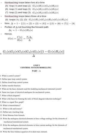 UNIT I
CONTROL SYSTEM MODELLING
PART – A
1. What is control system?
2. Define open loop control system.
3. Define closed loop control system.
4. Define transfer function.
5. What are the basic elements used for modeling mechanical rotational system?
6. Name two types of electrical analogous for mechanical system.
7. What is block diagram?
8. What is the basis for framing the rules of block diagram reduction technique?
9. What is a signal flow graph?
10. What is transmittance?
11. What is sink and source?
12. Define non- touching loop.
13. Write Masons Gain formula.
14. Write the analogous electrical elements in force voltage analogy for the elements of
mechanical translational system.
15. Write the analogous electrical elements in force current analogy for the elements of
mechanical translational system.
16. Write the force balance equation of m ideal mass element.
 