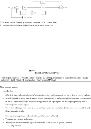 8. Derive the transfer function for Armature controlled DC servo motor. (16)
9. Derive the transfer function for Field controlled DC servo motor. (16)
UNIT II
TIME RESPONSE ANALYSIS
Time response analysis
Introduction
After deriving a mathematical model of a system, the system performance analysis can be done in various methods.
In analyzing and designing control systems, a basis of comparison of performance of various control systems should
be made. This basis may be set up by specifying particular test input signals and by comparing the responses of
various systems to these signals.
The system stability, system accuracy and complete evaluation are always based on the time response analysis and
the corresponding results
Next important step after a mathematical model of a system is obtained.
To analyze the system‘s performance.
Normally use the standard input signals to identify the characteristics of system‘s response
o Step function
Time response analysis – First order systems – Impulse and step response analysis of second order systems – Steady
state errors – P, PI, PD and PID compensation – Analysis using MATLAB
 
