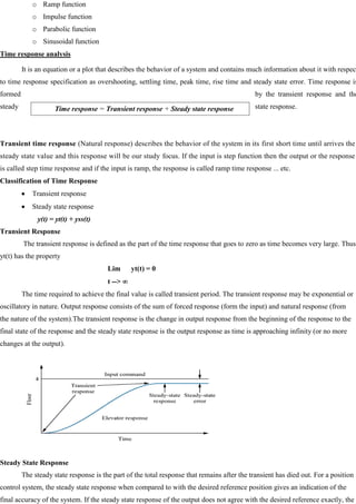 o Ramp function
o Impulse function
o Parabolic function
o Sinusoidal function
Time response analysis
It is an equation or a plot that describes the behavior of a system and contains much information about it with respect
to time response specification as overshooting, settling time, peak time, rise time and steady state error. Time response is
formed by the transient response and the
steady state response.
Transient time response (Natural response) describes the behavior of the system in its first short time until arrives the
steady state value and this response will be our study focus. If the input is step function then the output or the response
is called step time response and if the input is ramp, the response is called ramp time response ... etc.
Classification of Time Response
Transient response
Steady state response
y(t) = yt(t) + yss(t)
Transient Response
The transient response is defined as the part of the time response that goes to zero as time becomes very large. Thus
yt(t) has the property
Lim yt(t) = 0
t -->
The time required to achieve the final value is called transient period. The transient response may be exponential or
oscillatory in nature. Output response consists of the sum of forced response (form the input) and natural response (from
the nature of the system).The transient response is the change in output response from the beginning of the response to the
final state of the response and the steady state response is the output response as time is approaching infinity (or no more
changes at the output).
Steady State Response
The steady state response is the part of the total response that remains after the transient has died out. For a position
control system, the steady state response when compared to with the desired reference position gives an indication of the
final accuracy of the system. If the steady state response of the output does not agree with the desired reference exactly, the
Time response = Transient response + Steady state response
 