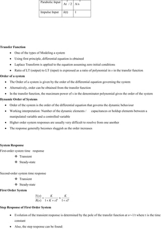 Transfer Function
One of the types of Modeling a system
Using first principle, differential equation is obtained
Laplace Transform is applied to the equation assuming zero initial conditions
Ratio of LT (output) to LT (input) is expressed as a ratio of polynomial in s in the transfer function
Order of a system
The Order of a system is given by the order of the differential equation governing the system
Alternatively, order can be obtained from the transfer function
In the transfer function, the maximum power of s in the denominator polynomial gives the order of the system
Dynamic Order of Systems
Order of the system is the order of the differential equation that governs the dynamic behaviour
Working interpretation: Number of the dynamic elements / capacitances or holdup elements between a
manipulated variable and a controlled variable
Higher order system responses are usually very difficult to resolve from one another
The response generally becomes sluggish as the order increases
System Response
First-order system time response
 Transient
 Steady-state
Second-order system time response
 Transient
 Steady-state
First Order System
Step Response of First Order System
Evolution of the transient response is determined by the pole of the transfer function at s=-1/t where t is the time
constant
Also, the step response can be found:
Parabolic Input
At
2
/ 2 A/s
3
Impulse Input δ(t) 1
sT
K
sT
K
K
s
R
s
Y
1
1
)
(
)
(
 