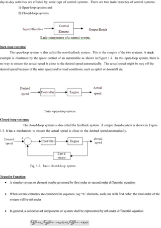 day-to-day activities are affected by some type of control systems. There are two main branches of control systems:
1) Open-loop systems and
2) Closed-loop systems.
Open-loop systems:
The open-loop system is also called the non-feedback system. This is the simpler of the two systems. A simple
example is illustrated by the speed control of an automobile as shown in Figure 1-2. In this open-loop system, there is
no way to ensure the actual speed is close to the desired speed automatically. The actual speed might be way off the
desired speed because of the wind speed and/or road conditions, such as uphill or downhill etc.
Basic open-loop system
Closed-loop systems:
The closed-loop system is also called the feedback system. A simple closed-system is shown in Figure
1-3. It has a mechanism to ensure the actual speed is close to the desired speed automatically.
Transfer Function
A simpler system or element maybe governed by first order or second order differential equation
When several elements are connected in sequence, say ―n‖ elements, each one with first order, the total order of the
system will be nth order
In general, a collection of components or system shall be represented by nth order differential equation
 