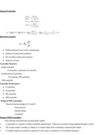 Integral Controller
Derivative Control
Differentiation of error with a constant gain
Reduce overshoot and oscillation
Do not affect steady-state response
Sensitive to noise
Controller Structure
Single controller
P controller, I controller, D controller
Combination of controllers
PI controller, PD controller
PID controller
Controller Performance
P controller
PI controller
PD controller
PID controller
Design of PID Controllers
Based on the knowledge of P, I and D
– trial and error
– manual tuning
– simulation
Design of PID Controllers
Time response measurements are particularly simple.
A step input to a system is simply a suddenly applied input - often just a constant voltage applied through a switch.
The system output is usually a voltage, or a voltage output from a transducer measuring the output.
A voltage output can usually be captured in a file using a C program or a Visual Basic program.
 