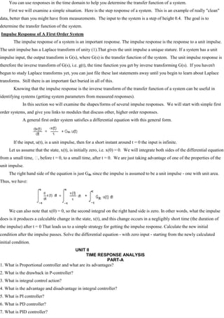 You can use responses in the time domain to help you determine the transfer function of a system.
First we will examine a simple situation. Here is the step response of a system. This is an example of really "clean"
data, better than you might have from measurements. The input to the system is a step of height 0.4. The goal is to
determine the transfer function of the system.
Impulse Response of A First Order System
The impulse response of a system is an important response. The impulse response is the response to a unit impulse.
The unit impulse has a Laplace transform of unity (1).That gives the unit impulse a unique stature. If a system has a unit
impulse input, the output transform is G(s), where G(s) is the transfer function of the system. The unit impulse response is
therefore the inverse transform of G(s), i.e. g(t), the time function you get by inverse transforming G(s). If you haven't
begun to study Laplace transforms yet, you can just file these last statements away until you begin to learn about Laplace
transforms. Still there is an important fact buried in all of this.
Knowing that the impulse response is the inverse transform of the transfer function of a system can be useful in
identifying systems (getting system parameters from measured responses).
In this section we will examine the shapes/forms of several impulse responses. We will start with simple first
order systems, and give you links to modules that discuss other, higher order responses.
A general first order system satisfies a differential equation with this general form.
If the input, u(t), is a unit impulse, then for a short instant around t = 0 the input is infinite.
Let us assume that the state, x(t), is initially zero, i.e. x(0) = 0. We will integrate both sides of the differential equation
from a small time, 
, before t = 0, to a small time, after t = 0. We are just taking advantage of one of the properties of the
unit impulse.
The right hand side of the equation is just Gdc since the impulse is assumed to be a unit impulse - one with unit area.
Thus, we have:
We can also note that x(0) = 0, so the second integral on the right hand side is zero. In other words, what the impulse
does is it produces a calculable change in the state, x(t), and this change occurs in a negligibly short time (the duration of
the impulse) after t = 0 That leads us to a simple strategy for getting the impulse response. Calculate the new initial
condition after the impulse passes. Solve the differential equation - with zero input - starting from the newly calculated
initial condition.
UNIT II
TIME RESPONSE ANALYSIS
PART-A
1. What is Proportional controller and what are its advantages?
2. What is the drawback in P-controller?
3. What is integral control action?
4. What is the advantage and disadvantage in integral controller?
5. What is PI controller?
6. What is PD controller?
7. What is PID controller?
 