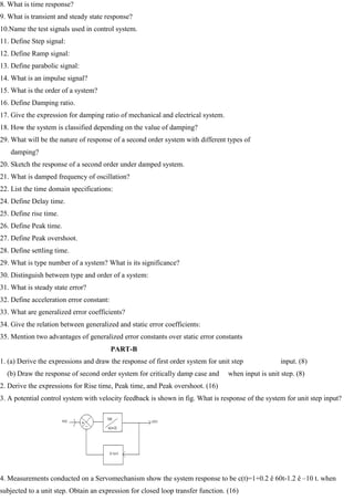 8. What is time response?
9. What is transient and steady state response?
10.Name the test signals used in control system.
11. Define Step signal:
12. Define Ramp signal:
13. Define parabolic signal:
14. What is an impulse signal?
15. What is the order of a system?
16. Define Damping ratio.
17. Give the expression for damping ratio of mechanical and electrical system.
18. How the system is classified depending on the value of damping?
29. What will be the nature of response of a second order system with different types of
damping?
20. Sketch the response of a second order under damped system.
21. What is damped frequency of oscillation?
22. List the time domain specifications:
24. Define Delay time.
25. Define rise time.
26. Define Peak time.
27. Define Peak overshoot.
28. Define settling time.
29. What is type number of a system? What is its significance?
30. Distinguish between type and order of a system:
31. What is steady state error?
32. Define acceleration error constant:
33. What are generalized error coefficients?
34. Give the relation between generalized and static error coefficients:
35. Mention two advantages of generalized error constants over static error constants
PART-B
1. (a) Derive the expressions and draw the response of first order system for unit step input. (8)
(b) Draw the response of second order system for critically damp case and when input is unit step. (8)
2. Derive the expressions for Rise time, Peak time, and Peak overshoot. (16)
3. A potential control system with velocity feedback is shown in fig. What is response of the system for unit step input?
4. Measurements conducted on a Servomechanism show the system response to be c(t)=1+0.2 ê 60t-1.2 ê –10 t. when
subjected to a unit step. Obtain an expression for closed loop transfer function. (16)
 
