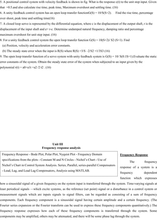 5. A positional control system with velocity feedback is shown in fig. What is the response c(t) to the unit step input. Given
that =0.5.and also calculate rise time, peak time, Maximum overshoot and settling time. (16)
6. A unity feedback control system has an open loop transfer functionG(S) = 10/S(S+2). Find the rise time, percentage
over shoot, peak time and settling time(16)
7. A closed loop servo is represented by the differential equation, where c is the displacement of the output shaft, r is the
displacement of the input shaft and e= r-c. Determine undamped natural frequency, damping ratio and percentage
maximum overshoot for unit step input. (16)
8. For a unity feedback control system the open loop transfer function G(S) = 10(S+2)/ S2 (S+1). Find
(a) Position, velocity and acceleration error constants.
(b) The steady state error when the input is R(S) where R(S) =3/S –2/S2 +1/3S3 (16)
9. The open loop transfer function of a servo system with unity feedback system is G(S) = 10/ S(0.1S+1).Evaluate the static
error constants of the system. Obtain the steady state error of the system when subjected to an input given by the
polynomial r(t) = a0+a1t +a2 /2 t2 . (16)
Unit III
Frequency response analysis
Frequency Response
The frequency
response of a system is a
frequency dependent
function which expresses
how a sinusoidal signal of a given frequency on the system input is transferred through the system. Time-varying signals at
least periodical signals —which excite systems, as the reference (set point) signal or a disturbance in a control system or
measurement signals which are inputs signals to signal filters, can be regarded as consisting of a sum of frequency
components. Each frequency component is a sinusoidal signal having certain amplitude and a certain frequency. (The
Fourier series expansion or the Fourier transform can be used to express these frequency components quantitatively.) The
frequency response expresses how each of these frequency components is transferred through the system. Some
components may be amplified, others may be attenuated, and there will be some phase lag through the system.
Frequency Response - Bode Plot, Polar Plot, Nyquist Plot - Frequency Domain
specifications from the plots - Constant M and N Circles - Nichol‘s Chart - Use of
Nichol‘s Chart in Control System Analysis. Series, Parallel, series-parallel Compensators
- Lead, Lag, and Lead Lag Compensators, Analysis using MATLAB.
 