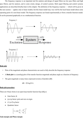 The frequency response is an important tool for analysis and design of signal filters (as low pass filters and high
pass filters), and for analysis, and to some extent, design, of control systems. Both signal filtering and control systems
applications are described (briefly) later in this chapter. The definition of the frequency response — which will be given in
the next section — applies only to linear models, but this linear model may very well be the local linear model about some
operating point of a non-linear model. The frequency response can found experimentally or from a transfer function model.
It can be presented graphically or as a mathematical function.
Bode plot
• Plots of the magnitude and phase characteristics are used to fully describe the frequency response
• A Bode plot is a (semilog) plot of the transfer function magnitude and phase angle as a function of frequency
• The gain magnitude is many times expressed in terms of decibels (dB)
dB = 20 log10 A
Bode plot procedure
There are 4 basic forms in an open-loop transfer function G(jω)H(jω)
Gain factor, K
(jω)±p factor: pole and zero at origin
(1+jωT)±q factor
Quadratic factor
Gain margin and Phase margin
r
n
n
j 2
2
2
1
 