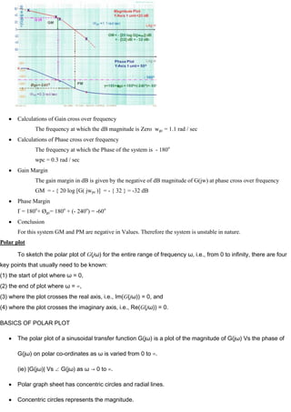 Calculations of Gain cross over frequency
The frequency at which the dB magnitude is Zero wgc = 1.1 rad / sec
Calculations of Phase cross over frequency
The frequency at which the Phase of the system is - 180o
wpc = 0.3 rad / sec
Gain Margin
The gain margin in dB is given by the negative of dB magnitude of G(jw) at phase cross over frequency
GM = - { 20 log [G( jwpc )] = - { 32 } = -32 dB
Phase Margin
Ґ = 180o
+ Øgc= 180o
+ (- 240o
) = -60o
Conclusion
For this system GM and PM are negative in Values. Therefore the system is unstable in nature.
Polar plot
To sketch the polar plot of G(jω) for the entire range of frequency ω, i.e., from 0 to infinity, there are four
key points that usually need to be known:
(1) the start of plot where ω = 0,
(2) the end of plot where ω = ∞,
(3) where the plot crosses the real axis, i.e., Im(G(jω)) = 0, and
(4) where the plot crosses the imaginary axis, i.e., Re(G(jω)) = 0.
BASICS OF POLAR PLOT
The polar plot of a sinusoidal transfer function G(jω) is a plot of the magnitude of G(jω) Vs the phase of
G(jω) on polar co-ordinates as ω is varied from 0 to ∞.
(ie) |G(jω)| Vs G(jω) as ω → 0 to ∞.
Polar graph sheet has concentric circles and radial lines.
Concentric circles represents the magnitude.
 