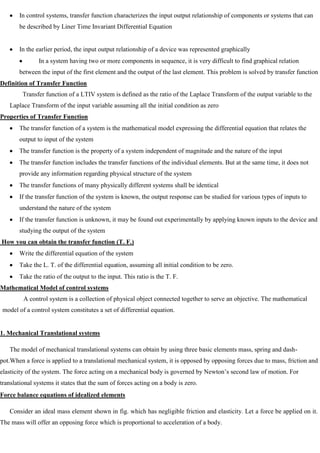 In control systems, transfer function characterizes the input output relationship of components or systems that can
be described by Liner Time Invariant Differential Equation
In the earlier period, the input output relationship of a device was represented graphically
In a system having two or more components in sequence, it is very difficult to find graphical relation
between the input of the first element and the output of the last element. This problem is solved by transfer function
Definition of Transfer Function
Transfer function of a LTIV system is defined as the ratio of the Laplace Transform of the output variable to the
Laplace Transform of the input variable assuming all the initial condition as zero
Properties of Transfer Function
The transfer function of a system is the mathematical model expressing the differential equation that relates the
output to input of the system
The transfer function is the property of a system independent of magnitude and the nature of the input
The transfer function includes the transfer functions of the individual elements. But at the same time, it does not
provide any information regarding physical structure of the system
The transfer functions of many physically different systems shall be identical
If the transfer function of the system is known, the output response can be studied for various types of inputs to
understand the nature of the system
If the transfer function is unknown, it may be found out experimentally by applying known inputs to the device and
studying the output of the system
How you can obtain the transfer function (T. F.)
Write the differential equation of the system
Take the L. T. of the differential equation, assuming all initial condition to be zero.
Take the ratio of the output to the input. This ratio is the T. F.
Mathematical Model of control systems
A control system is a collection of physical object connected together to serve an objective. The mathematical
model of a control system constitutes a set of differential equation.
1. Mechanical Translational systems
The model of mechanical translational systems can obtain by using three basic elements mass, spring and dash-
pot.When a force is applied to a translational mechanical system, it is opposed by opposing forces due to mass, friction and
elasticity of the system. The force acting on a mechanical body is governed by Newton‘s second law of motion. For
translational systems it states that the sum of forces acting on a body is zero.
Force balance equations of idealized elements
Consider an ideal mass element shown in fig. which has negligible friction and elasticity. Let a force be applied on it.
The mass will offer an opposing force which is proportional to acceleration of a body.
 