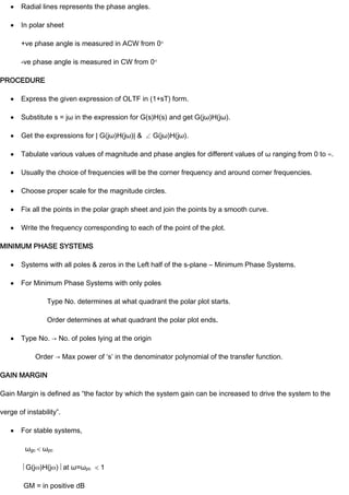 Radial lines represents the phase angles.
In polar sheet
+ve phase angle is measured in ACW from 0
-ve phase angle is measured in CW from 0
PROCEDURE
Express the given expression of OLTF in (1+sT) form.
Substitute s = jω in the expression for G(s)H(s) and get G(jω)H(jω).
Get the expressions for | G(jω)H(jω)| & G(jω)H(jω).
Tabulate various values of magnitude and phase angles for different values of ω ranging from 0 to ∞.
Usually the choice of frequencies will be the corner frequency and around corner frequencies.
Choose proper scale for the magnitude circles.
Fix all the points in the polar graph sheet and join the points by a smooth curve.
Write the frequency corresponding to each of the point of the plot.
MINIMUM PHASE SYSTEMS
Systems with all poles & zeros in the Left half of the s-plane – Minimum Phase Systems.
For Minimum Phase Systems with only poles
Type No. determines at what quadrant the polar plot starts.
Order determines at what quadrant the polar plot ends.
Type No. → No. of poles lying at the origin
Order → Max power of ‘s’ in the denominator polynomial of the transfer function.
GAIN MARGIN
Gain Margin is defined as “the factor by which the system gain can be increased to drive the system to the
verge of instability”.
For stable systems,
ωgc ωpc
G(j )H(j ) at ω=ωpc 1
GM = in positive dB
 