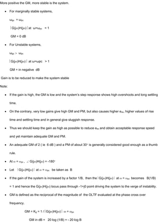 More positive the GM, more stable is the system.
For marginally stable systems,
ωgc = ωpc
G(j )H(j ) at ω=ωpc = 1
GM = 0 dB
For Unstable systems,
ωgc ωpc
G(j )H(j ) at ω=ωpc > 1
GM = in negative dB
Gain is to be reduced to make the system stable
Note:
If the gain is high, the GM is low and the system’s step response shows high overshoots and long settling
time.
On the contrary, very low gains give high GM and PM, but also causes higher ess, higher values of rise
time and settling time and in general give sluggish response.
Thus we should keep the gain as high as possible to reduce ess and obtain acceptable response speed
and yet maintain adequate GM and PM.
An adequate GM of 2 ( ie 6 dB ) and a PM of about 30 is generally considered good enough as a thumb
rule.
At = pc , G(j )H(j ) = -180
Let G(j )H(j ) at = pc be taken as B
If the gain of the system is increased by a factor 1/B, then the G(j )H(j ) at = pc becomes B(1/B)
= 1 and hence the G(j )H(j ) locus pass through -1+j0 point driving the system to the verge of instability.
GM is defined as the reciprocal of the magnitude of the OLTF evaluated at the phase cross over
frequency.
GM = Kg = 1 / G(j )H(j ) = pc
GM in dB = 20 log (1/B) = - 20 log B
 