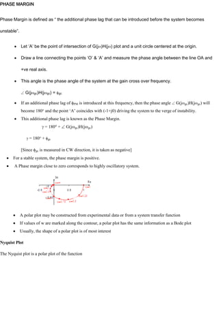 PHASE MARGIN
Phase Margin is defined as “ the additional phase lag that can be introduced before the system becomes
unstable”.
Let ‘A’ be the point of intersection of G(j )H(j ) plot and a unit circle centered at the origin.
Draw a line connecting the points ‘O’ & ‘A’ and measure the phase angle between the line OA and
+ve real axis.
This angle is the phase angle of the system at the gain cross over frequency.
G(j gc)H(j gc) = gc
If an additional phase lag of PM is introduced at this frequency, then the phase angle G(j gc)H(j gc) will
become 180 and the point ‗A‘ coincides with (-1+j0) driving the system to the verge of instability.
This additional phase lag is known as the Phase Margin.
= 180 + G(j gc)H(j gc)
= 180 + gc
[Since gc is measured in CW direction, it is taken as negative]
For a stable system, the phase margin is positive.
A Phase margin close to zero corresponds to highly oscillatory system.
A polar plot may be constructed from experimental data or from a system transfer function
If values of w are marked along the contour, a polar plot has the same information as a Bode plot
Usually, the shape of a polar plot is of most interest
Nyquist Plot
The Nyquist plot is a polar plot of the function
 