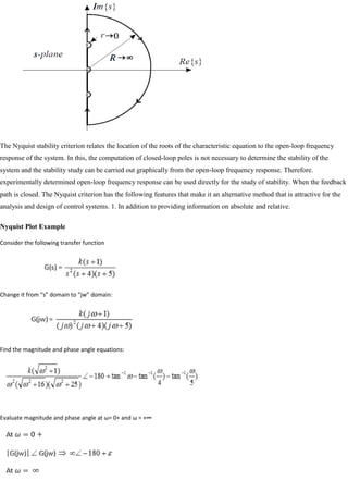 The Nyquist stability criterion relates the location of the roots of the characteristic equation to the open-loop frequency
response of the system. In this, the computation of closed-loop poles is not necessary to determine the stability of the
system and the stability study can be carried out graphically from the open-loop frequency response. Therefore.
experimentally determined open-loop frequency response can be used directly for the study of stability. When the feedback
path is closed. The Nyquist criterion has the following features that make it an alternative method that is attractive for the
analysis and design of control systems. 1. In addition to providing information on absolute and relative.
Nyquist Plot Example
Consider the following transfer function
Change it from “s” domain to “jw” domain:
Find the magnitude and phase angle equations:
Evaluate magnitude and phase angle at ω= 0+ and ω = +∞
 