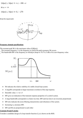 Draw the nyquist plot:
Frequency domain specifications
The resonant peak Mr is the maximum value of jM(jw)j.
_ The resonant frequency !r is the frequency at which the peak resonance Mr occurs.
_ The bandwidth BW is the frequency at which(jw) drops to 70:7% (3 dB) of its zero-frequency value.
Mr indicates the relative stability of a stable closed loop system.
A largeMr corresponds to larger maximum overshoot of the step response.
Desirable value: 1.1 to 1.5
BW gives an indication of the transient response properties of a control system.
A large bandwidth corresponds to a faster rise time. BW and rise time tr are inversely proportional.
BW also indicates the noise-filtering characteristics and robustness of the system.
Increasing wn increases BW.
BW and Mr are proportional to each other
Constant M and N circles
Consider a candidate design of a loop transfer function L( jω) shown on the RHS.
 