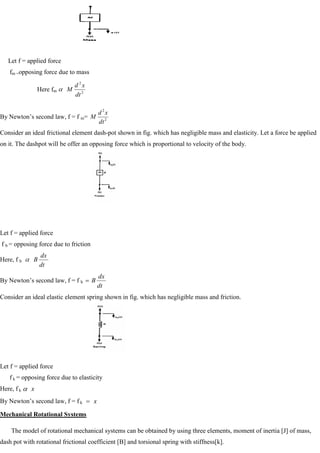 Let f = applied force
fm =opposing force due to mass
Here fm 2
2
dt
x
d
M
By Newton‘s second law, f = f m= 2
2
dt
x
d
M
Consider an ideal frictional element dash-pot shown in fig. which has negligible mass and elasticity. Let a force be applied
on it. The dashpot will be offer an opposing force which is proportional to velocity of the body.
Let f = applied force
f b = opposing force due to friction
Here, f b
dt
dx
B
By Newton‘s second law, f = f b
dt
dx
B
Consider an ideal elastic element spring shown in fig. which has negligible mass and friction.
Let f = applied force
f k = opposing force due to elasticity
Here, f k x
By Newton‘s second law, f = f k x
Mechanical Rotational Systems
The model of rotational mechanical systems can be obtained by using three elements, moment of inertia [J] of mass,
dash pot with rotational frictional coefficient [B] and torsional spring with stiffness[k].
 