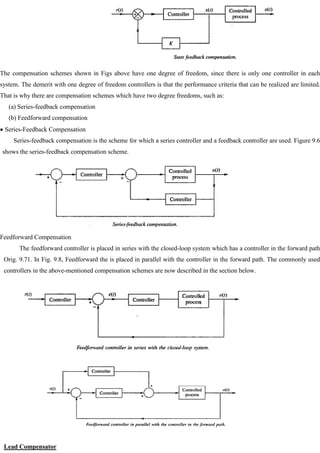 The compensation schemes shown in Figs above have one degree of freedom, since there is only one controller in each
system. The demerit with one degree of freedom controllers is that the performance criteria that can be realized are limited.
That is why there are compensation schemes which have two degree freedoms, such as:
(a) Series-feedback compensation
(b) Feedforward compensation
Series-Feedback Compensation
Series-feedback compensation is the scheme for which a series controller and a feedback controller are used. Figure 9.6
shows the series-feedback compensation scheme.
Feedforward Compensation
The feedforward controller is placed in series with the closed-loop system which has a controller in the forward path
Orig. 9.71. In Fig. 9.8, Feedforward the is placed in parallel with the controller in the forward path. The commonly used
controllers in the above-mentioned compensation schemes are now described in the section below.
Lead Compensator
 
