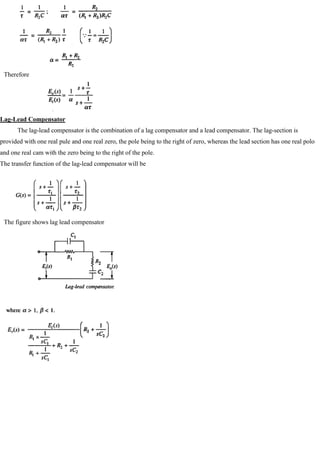 Therefore
Lag-Lead Compensator
The lag-lead compensator is the combination of a lag compensator and a lead compensator. The lag-section is
provided with one real pule and one real zero, the pole being to the right of zero, whereas the lead section has one real polo
and one real cam with the zero being to the right of the pole.
The transfer function of the lag-lead compensator will be
The figure shows lag lead compensator
 