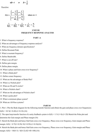 Therefore
UNIT III
FREQUENCY RESPONSE ANALYSIS
PART -A
1. What is frequency response?
2. What are advantages of frequency response analysis?
3. What are frequency domain specifications?
4. Define Resonant Peak.
5. What is resonant frequency?
6. Define Bandwidth.
7. What is cut-off rate?
8. Define gain margin.
9. Define phase margin.
10. What is phase and Gain cross-over frequency?
11. What is Bode plot?
12. Define corner frequency.
13. What are the advantages of Bode Plot?
14. What is a Nichols plot?
15. What are M and N circles?
16. What is Nichols chart?
17. What are the advantages of Nichols chart?
18. What is polar plot?
19. What is minimum phase system?
20. What are All-Pass systems?
PART-B
1. Plot 1. Plot the Bode diagram for the following transfer function and obtain the gain and phase cross over frequencies:
G(S) = 10/ S(1+0.4S) (1+0.1S) (16)
2. The open loop transfer function of a unity feedback system is G(S) = 1/ S (1+S) (1+2S) Sketch the Polar plot and
determine the Gain margin and Phase margin (16)
3. Sketch the Bode plot and hence find Gain cross over frequency, Phase cross over frequency, Gain margin and Phase
margin. G(S) = 0.75(1+0.2S)/ S(1+0.5S) (1+0.1S)(16)
4. Sketch the Bode plot and hence find Gain cross over frequency, Phase cross over frequency, Gain margin and Phase
margin. G(S) = 10(S+3) / S(S+2) (S2+4S+100) (16)
 