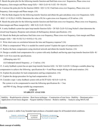5. Sketch the polar plot for the following transfer function and find Gain cross over frequencies, Phase cross over
frequency, Gain margin and Phase margi G(S) = 10(S+2) (S+4)/ S (S2 -3S+10) (16)
6. Construct the polar plot for the function GH(S) =2(S+1)/ S2. Find Gain cross over frequency, Phase cross over
frequency, Gain margin and Phase margin. (16)
7. Plot the Bode diagram for the following transfer function and obtain the gain and phase cross over frequencies. G(S)
=KS2 / (1+0.2S) (1+0.02S). Determine the value of K for a gain cross over frequency of 20 rad/sec. (16)
8. Sketch the polar plot for the following transfer function and find Gain cross over frequency, Phase cross over frequency,
Gain margin and Phase margin.G(S) = 400/ S (S+2) (S+10) (16)
9. A unity feedback system has open loop transfer function G(S) = 20/ S(S+2) (S+5).Using Nichol‘s chart determine the
closed loop frequency Response and estimate all thefrequency domain specifications. (16)
10. Sketch the Bode plot and hence find Gain cross over frequency, Phase cross over frequency, Gain margin and Phase
margin: G(S) = 10(1+0.1S)/ S (1+0.01S) (1+S). (16)
11. Write short notes on correlation between the time and frequency response? (16)
12. What is compensation? Why it is needed for control system? Explain the types of compensation (16)
13. Realize the basic compensators using electrical network and obtain the transfer function. (16)
14. Design a suitable lead compensators for a system with unity feedback and having open loop transfer function G(S)= K/
S(S+1) (S+4) to meet the specifications.
(i)Damping ratio=0.5
(ii) Undamped natural frequency _n =2 rad/sec. (16)
15. A unity feedback system has an open loop transfer function G(S) = K/ S(S+1) (0.2S+1).Design a suitable phase lag
compensators to achieve the following specifications Kv= 8 and Phase margin 40 deg with usual notation. (16)
16. Explain the procedure for lead compensation and lag compensation. (16)
17. Explain the design procedure for lag-lead compensation. (16)
18. Consider a type 1 unity feedback system with an OLTF G(S) =K/S (S+1) (S+4).
The system is to be compensated to meet the following specifications Kv > 5sec
and PM>43 deg. Design suitable lag compensators.
UNIT IV
STABILITY ANALYSIS
Stability
A system is stable if any bounded input produces a bounded output for all bounded initial conditions.
Basic concept of stability
Stability – Routh-hurwitz criterion – Root locus technique – Construction of root locus –Stability – Dominant poles –
Application of root locus diagram – Nyquist stability Criterion – Relative stability – Analysis using MATLAB.
 