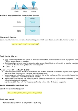 Stability of the system and roots of characteristic equations
Characteristic Equation
Consider an nth-order system whose the characteristic equation (which is also the denominator of the transfer function) is
Routh Hurwitz Criterion
Goal: Determining whether the system is stable or unstable from a characteristic equation in polynomial form
without actually solving for the roots
Routh’s stability criterion is useful for determining the ranges of coefficients of polynomials for stability, especially
when the coefficients are in symbolic (non numerical) form
To find Kmar & ω
A necessary condition for Routh’s Stability
A necessary condition for stability of the system is that all of the roots of its characteristic equation have negative
real parts, which in turn requires that all the coefficients be positive.
A necessary (but not sufficient) condition for stability is that all the coefficients of the polynomial characteristic
equation are positive & none of the co-efficient vanishes.
Routh’s formulation requires the computation of a triangular array that is a function of the coefficients of the
polynomial characteristic equation.
A system is stable if and only if all the elements ofthe first column of the Routh array are positive
Method for determining the Routh array
Consider the characteristic equation
Routh array method
Then add subsequent rows to complete the Routh array
0
0
1
1
2
2
1
1
)
( s
a
s
a
s
a
s
a
s
s
a n
n
n
n

0
0
1
1
3
3
2
2
1
1
1
)
( s
a
s
a
s
a
s
a
s
a
s
s
a n
n
n
n
n

 