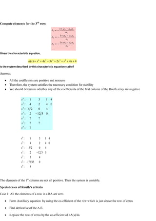 Compute elements for the 3rd
row:
Given the characteristic equation,
Is the system described by this characteristic equation stable?
Answer:
All the coefficients are positive and nonzero
Therefore, the system satisfies the necessary condition for stability
We should determine whether any of the coefficients of the first column of the Routh array are negative
The elements of the 1st
column are not all positive. Then the system is unstable.
Special cases of Routh’s criteria
Case 1: All the elements of a row in a RA are zero
Form Auxiliary equation by using the co-efficient of the row which is just above the row of zeros
Find derivative of the A.E.
Replace the row of zeros by the co-efficient of dA(s)/ds

1
1
6
7
3
1
1
4
5
2
1
1
2
3
1
1
,
1
,
1
a
a
a
a
b
a
a
a
a
b
a
a
a
a
b
4
4
2
3
4
)
( 2
3
4
5
6
s
s
s
s
s
s
s
a
?
:
?
?
:
?
?
:
0
5
12
2
:
4
0
2
5
:
0
4
2
4
:
4
1
3
1
:
0
1
2
3
4
5
6
s
s
s
s
s
s
s
4
:
0
15
76
:
4
3
:
0
5
12
2
:
4
0
2
5
:
0
4
2
4
:
4
1
3
1
:
0
1
2
3
4
5
6
s
s
s
s
s
s
s
 