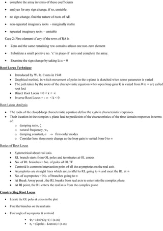 complete the array in terms of these coefficients
analyze for any sign change, if so, unstable
no sign change, find the nature of roots of AE
non-repeated imaginary roots - marginally stable
repeated imaginary roots – unstable
Case 2: First element of any of the rows of RA is
Zero and the same remaining row contains atleast one non-zero element
Substitute a small positive no. ‗ε‘ in place of zero and complete the array.
Examine the sign change by taking Lt ε = 0
Root Locus Technique
Introduced by W. R. Evans in 1948
Graphical method, in which movement of poles in the s-plane is sketched when some parameter is varied
The path taken by the roots of the characteristic equation when open loop gain K is varied from 0 to ∞ are called
root loci
Direct Root Locus = 0 < k < ∞
Inverse Root Locus = - ∞ < k < 0
Root Locus Analysis
The roots of the closed-loop characteristic equation define the system characteristic responses
Their location in the complex s-plane lead to prediction of the characteristics of the time domain responses in terms
of:
o damping ratio,
o natural frequency, wn
o damping constant, first-order modes
o Consider how these roots change as the loop gain is varied from 0 to
Basics of Root Locus
Symmetrical about real axis
RL branch starts from OL poles and terminates at OL zeroes
No. of RL branches = No. of poles of OLTF
Centroid is common intersection point of all the asymptotes on the real axis
Asymptotes are straight lines which are parallel to RL going to ∞ and meet the RL at ∞
No. of asymptotes = No. of branches going to ∞
At Break Away point , the RL breaks from real axis to enter into the complex plane
At BI point, the RL enters the real axis from the complex plane
Constructing Root Locus
Locate the OL poles & zeros in the plot
Find the branches on the real axis
Find angle of asymptotes & centroid
 Φa= ±180º(2q+1) / (n-m)
 ζa = (Σpoles - Σzeroes) / (n-m)
 