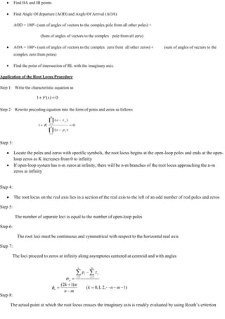 Find BA and BI points
Find Angle Of departure (AOD) and Angle Of Arrival (AOA)
AOD = 180º- (sum of angles of vectors to the complex pole from all other poles) +
(Sum of angles of vectors to the complex pole from all zero)
AOA = 180º- (sum of angles of vectors to the complex zero from all other zeros) + (sum of angles of vectors to the
complex zero from poles)
Find the point of intersection of RL with the imaginary axis.
Application of the Root Locus Procedure
Step 1: Write the characteristic equation as
Step 2: Rewrite preceding equation into the form of poles and zeros as follows
Step 3:
Locate the poles and zeros with specific symbols, the root locus begins at the open-loop poles and ends at the open-
loop zeros as K increases from 0 to infinity
If open-loop system has n-m zeros at infinity, there will be n-m branches of the root locus approaching the n-m
zeros at infinity
Step 4:
The root locus on the real axis lies in a section of the real axis to the left of an odd number of real poles and zeros
Step 5:
The number of separate loci is equal to the number of open-loop poles
Step 6:
The root loci must be continuous and symmetrical with respect to the horizontal real axis
Step 7:
The loci proceed to zeros at infinity along asymptotes centered at centroid and with angles
Step 8:
The actual point at which the root locus crosses the imaginary axis is readily evaluated by using Routh‘s criterion
0
)
(
1 s
F
0
)
(
)
(
1
1
1
n
i
i
m
j
j
p
s
z
s
K
m
n
z
p
n
i
m
j
j
i
a
1 1
)
1
,
2
,
1
,
0
(
)
1
2
(
m
n
k
m
n
k
a 
 