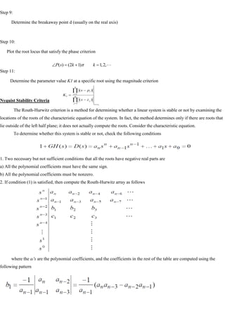 Step 9:
Determine the breakaway point d (usually on the real axis)
Step 10:
Plot the root locus that satisfy the phase criterion
Step 11:
Determine the parameter value K1 at a specific root using the magnitude criterion
Nyquist Stability Criteria
The Routh-Hurwitz criterion is a method for determining whether a linear system is stable or not by examining the
locations of the roots of the characteristic equation of the system. In fact, the method determines only if there are roots that
lie outside of the left half plane; it does not actually compute the roots. Consider the characteristic equation.
To determine whether this system is stable or not, check the following conditions
1. Two necessary but not sufficient conditions that all the roots have negative real parts are
a) All the polynomial coefficients must have the same sign.
b) All the polynomial coefficients must be nonzero.
2. If condition (1) is satisfied, then compute the Routh-Hurwitz array as follows
where the ai's are the polynomial coefficients, and the coefficients in the rest of the table are computed using the
following pattern

,
2
,
1
)
1
2
(
)
( k
k
s
P
1
1
1
1
)
(
)
(
s
s
m
j
j
n
i
i
z
s
p
s
K
 