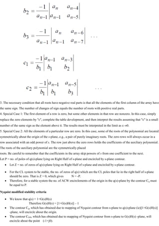 3. The necessary condition that all roots have negative real parts is that all the elements of the first column of the array have
the same sign. The number of changes of sign equals the number of roots with positive real parts.
4. Special Case 1: The first element of a row is zero, but some other elements in that row are nonzero. In this case, simply
replace the zero elements by " ", complete the table development, and then interpret the results assuming that " " is a small
number of the same sign as the element above it. The results must be interpreted in the limit as 0.
5. Special Case 2: All the elements of a particular row are zero. In this case, some of the roots of the polynomial are located
symmetrically about the origin of the s-plane, e.g., a pair of purely imaginary roots. The zero rows will always occur in a
row associated with an odd power of s. The row just above the zero rows holds the coefficients of the auxiliary polynomial.
The roots of the auxiliary polynomial are the symmetrically placed
roots. Be careful to remember that the coefficients in the array skip powers of s from one coefficient to the next.
Let P = no. of poles of q(s)-plane lying on Right Half of s-plane and encircled by s-plane contour.
Let Z = no. of zeros of q(s)-plane lying on Right Half of s-plane and encircled by s-plane contour.
For the CL system to be stable, the no. of zeros of q(s) which are the CL poles that lie in the right half of s-plane
should be zero. That is Z = 0, which gives N = -P.
Therefore, for a stable system the no. of ACW encirclements of the origin in the q(s)-plane by the contour Cq must
be equal to P.
Nyquist modified stability criteria
We know that q(s) = 1+G(s)H(s)
Therefore G(s)H(s) = [1+G(s)H(s)] – 1
The contour Cq, which has obtained due to mapping of Nyquist contour from s-plane to q(s)-plane (ie)[1+G(s)H(s)]
-plane, will encircle about the origin.
The contour CGH, which has obtained due to mapping of Nyquist contour from s-plane to G(s)H(s) -plane, will
encircle about the point (-1+j0).
 