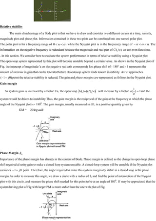 Relative stability
The main disadvantage of a Bode plot is that we have to draw and consider two different curves at a time, namely,
magnitude plot and phase plot. Information contained in these two plots can be combined into one named polar plot.
The polar plot is for a frequency range of 0 . while the Nyquist plot is in the frequency range of The
information on the negative frequency is redundant because the magnitude and real part of G )
( jw an are even functions.
. In this section. We consider how to evaluate the system performance in terms of relative stability using a Nyquist plot.
The open-loop system represented by this plot will become unstable beyond a certain value. As shown in the Nyquist plot of
Fig. the intercept of magnitude 'a on the negative real axis corresponds lost phase shift of - 180° and - 1 represents the
amount of increase in gain that can be tolerated before closed-loop system tends toward instability. As 'a' approaches
)
0
1
( j point the relative stability is reduced, The gain and phase margins are represented as follows in the Nyquist plot.
Gain margin
As system gain is increased by a factor 1/a, the open loop )
(
)
( jw
H
jw
G will increase by a factor 1
)
1
(
a
a and the
system would be driven to instability.Thus, the gain margin is the reciprocal of the gain at the frequency at which the phase
angle of the Nyquist plot is - 1800
. The gain rnargin, usually measured in dB, is a positive quantity given by
GM = adB
log
20
Phase Margin m
Importance of the phase margin has already in the content of Bode. Phase margin is defined as the change in open-loop phase
shift required al unity gain to make a closed loop system unstable. A closed-loop system will be unstable if the Nyquist plot
encircles 0
1 j point. Therefore, the angle required to make this system marginally stable in a closed loop is the phase
margin .In order to measure this angle, we draw a circle with a radius of 1, and find the point of intersection of the Nyquist
plot with this circle, and measure the phase shift needed for this point to be at an angle of 1800
. If may be appreciated that the
system having plot of Fig with larger PM is more stable than the one with plot of Fig.
 